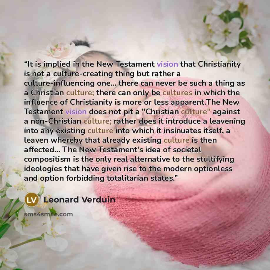 “It is implied in the New Testament vision that Christianity is not a culture-creating thing but rather a culture-influencing one... there can never be such a thing as a Christian culture; there can only be cultures in which the influence of Christianity is more or less apparent.The New Testament…” quote by Leonard Verduin