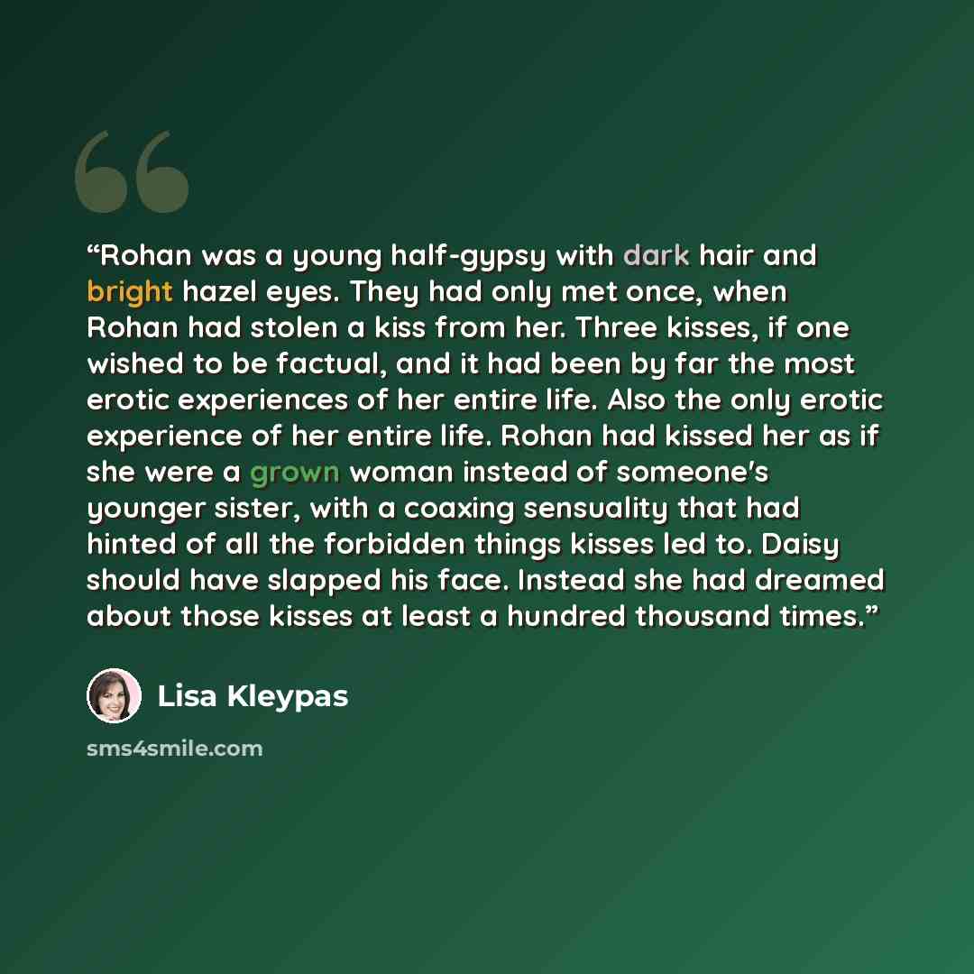“Rohan was a young half-gypsy with dark hair and bright hazel eyes. They had only met once, when Rohan had stolen a kiss from her. Three kisses, if one wished to be factual, and it had been by far the most erotic experiences of her entire life. Also the only erotic experience of her entire life…” quote by Lisa Kleypas