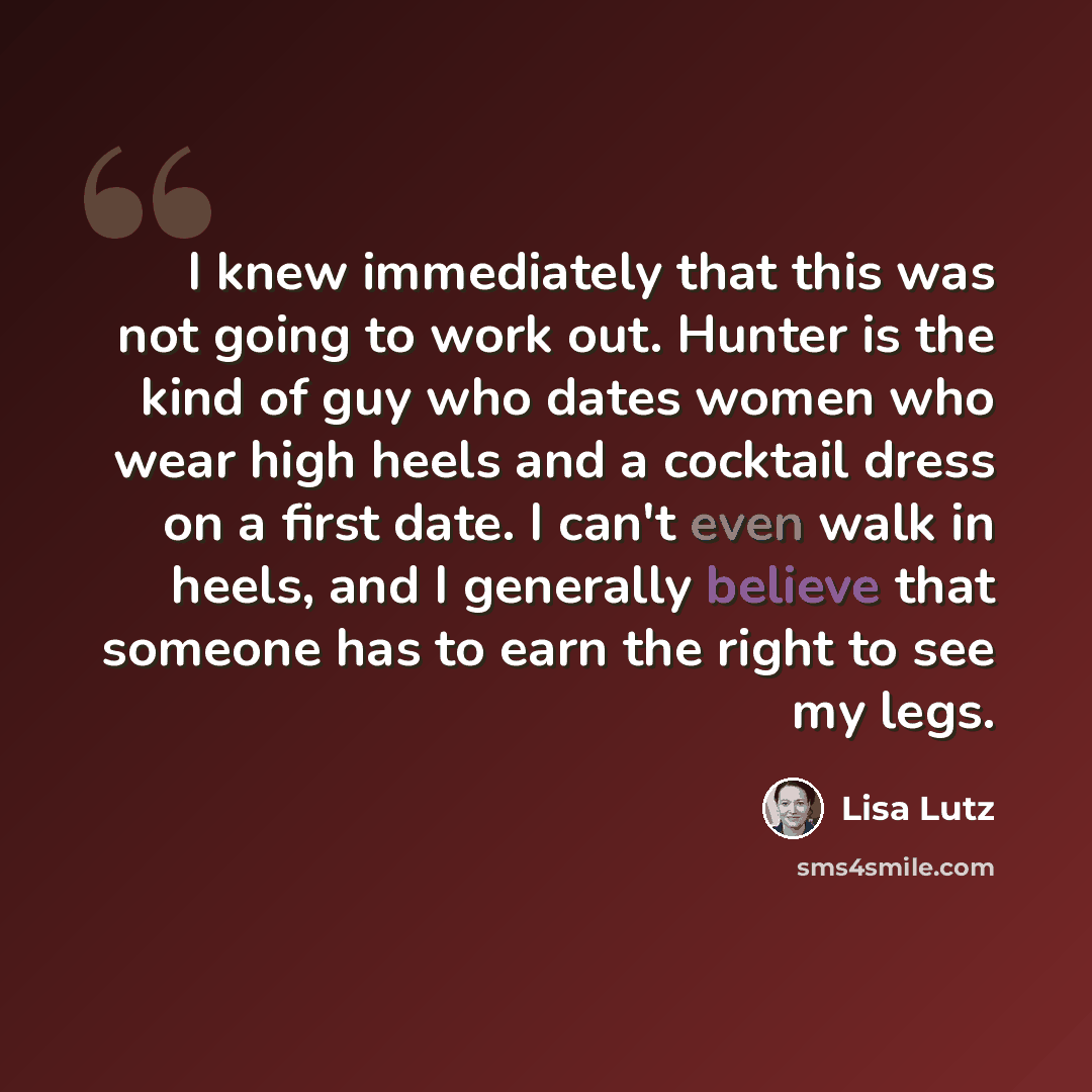 “I knew immediately that this was not going to work out. Hunter is the kind of guy who dates women who wear high heels and a cocktail dress on a first date. I can't even walk in heels, and I generally believe that someone has to earn the right to see my legs.” quote by Lisa Lutz