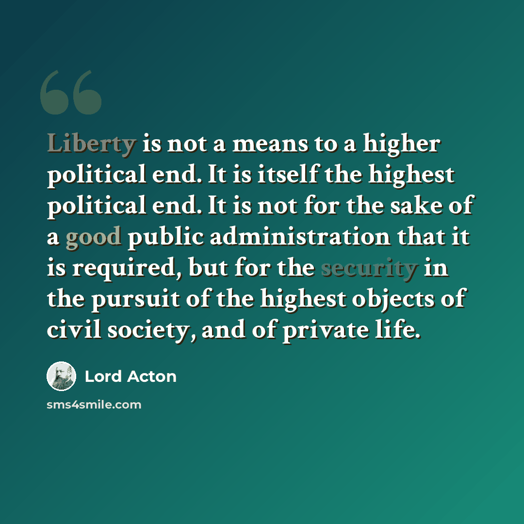 “Liberty is not a means to a higher political end. It is itself the highest political end. It is not for the sake of a good public administration that it is required, but for the security in the pursuit of the highest objects of civil society, and of private life.” quote by Lord Acton