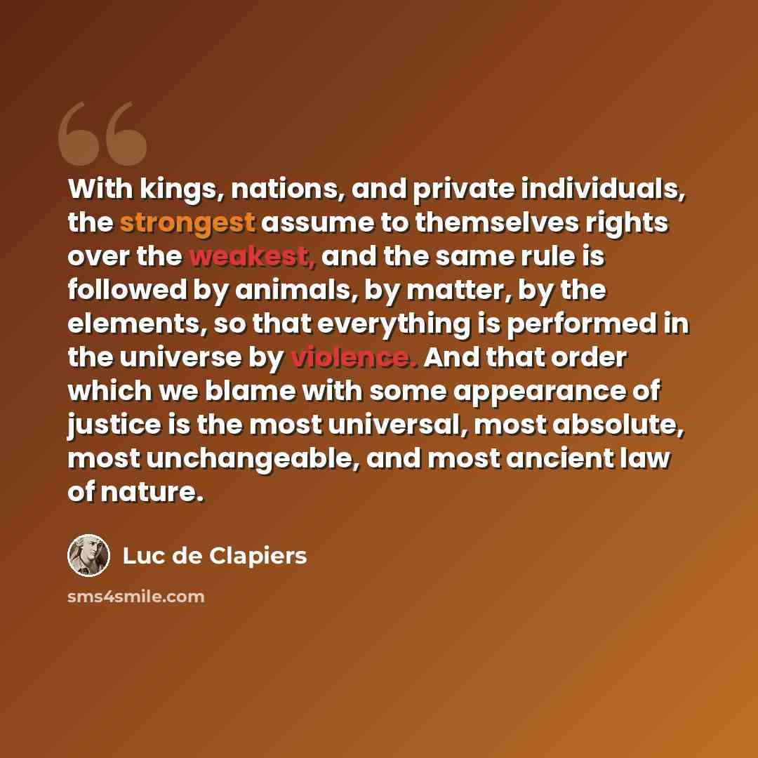 “With kings, nations, and private individuals, the strongest assume to themselves rights over the weakest, and the same rule is followed by animals, by matter, by the elements, so that everything is performed in the universe by violence. And that order which we blame with some appearance of justice…” quote by Luc de Clapiers