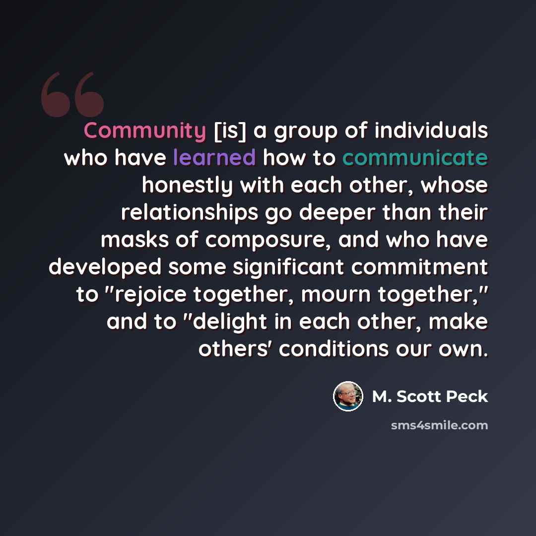 “Community [is] a group of individuals who have learned how to communicate honestly with each other, whose relationships go deeper than their masks of composure, and who have developed some significant commitment to "rejoice together, mourn together," and to "delight in each other, make others'…” quote by M. Scott Peck