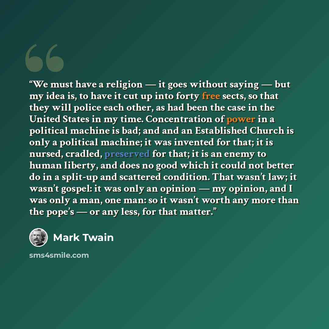“We must have a religion — it goes without saying — but my idea is, to have it cut up into forty free sects, so that they will police each other, as had been the case in the United States in my time. Concentration of power in a political machine is bad; and and an Established Church is only a…” quote by Mark Twain
