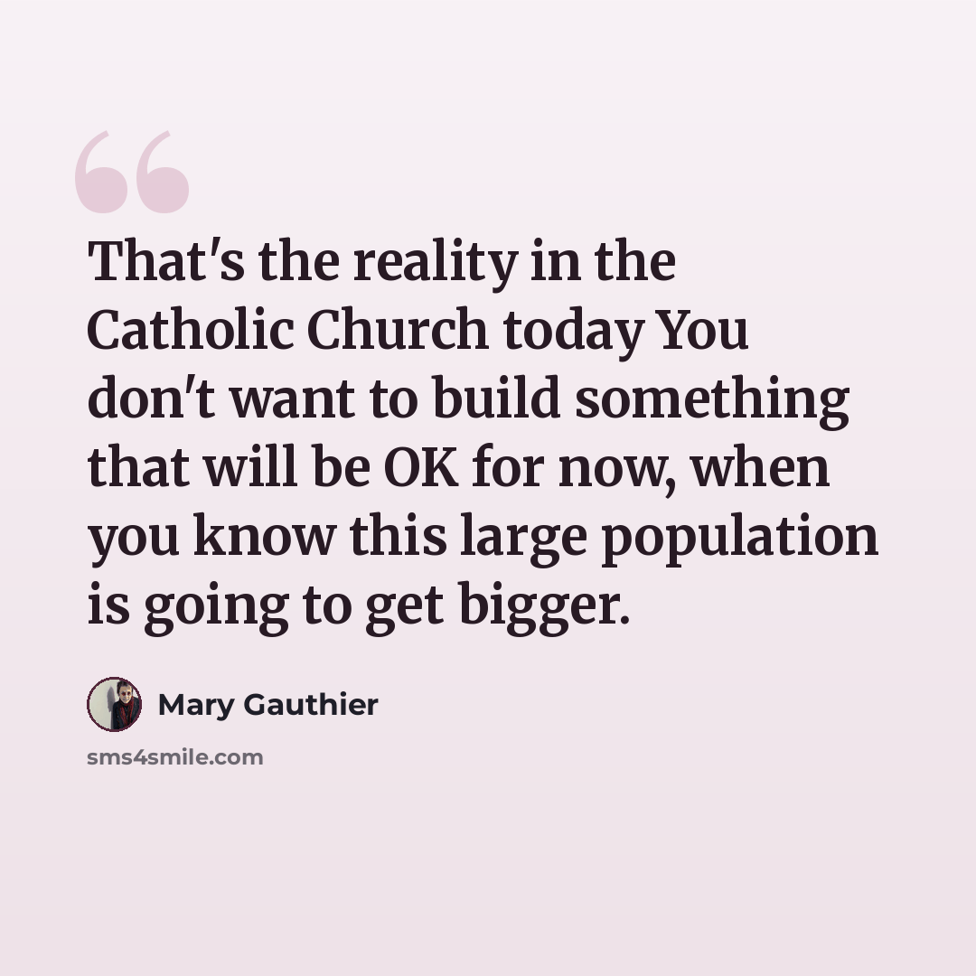 “That's the reality in the Catholic Church today You don't want to build something that will be OK for now, when you know this large population is going to get bigger.” quote by Mary Gauthier