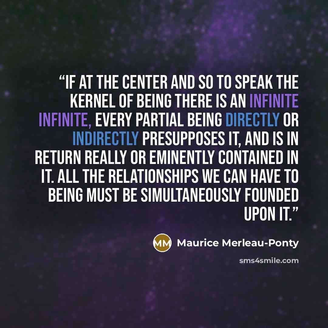 “If at the center and so to speak the kernel of Being there is an infinite infinite, every partial being directly or indirectly presupposes it, and is in return really or eminently contained in it. All the relationships we can have to Being must be simultaneously founded upon it.” quote by Maurice Merleau-Ponty