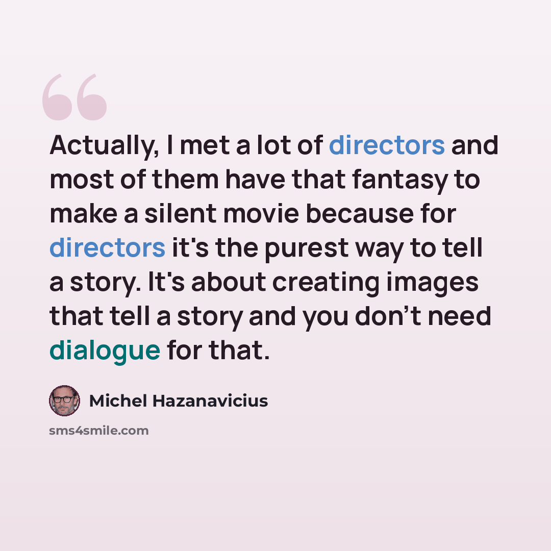 “Actually, I met a lot of directors and most of them have that fantasy to make a silent movie because for directors it's the purest way to tell a story. It's about creating images that tell a story and you don't need dialogue for that.” quote by Michel Hazanavicius