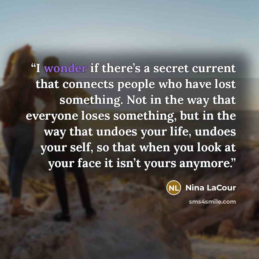 “I wonder if there’s a secret current that connects people who have lost something. Not in the way that everyone loses something, but in the way that undoes your life, undoes your self, so that when you look at your face it isn’t yours anymore.” quote by Nina LaCour
