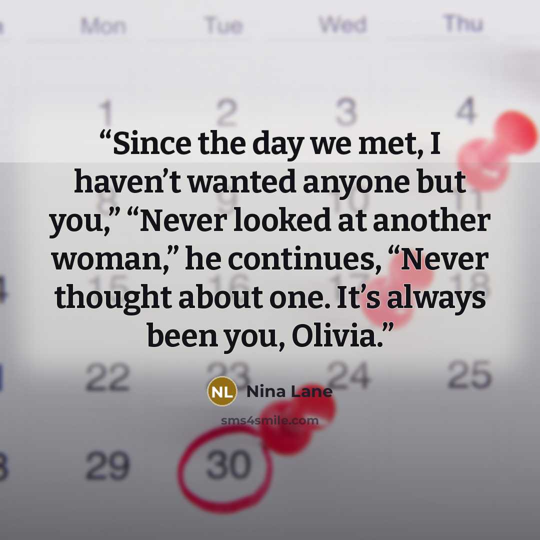 “Since the day we met, I haven’t wanted anyone but you,” “Never looked at another woman,” he continues, “Never thought about one. It’s always been you, Olivia.” quote by Nina Lane