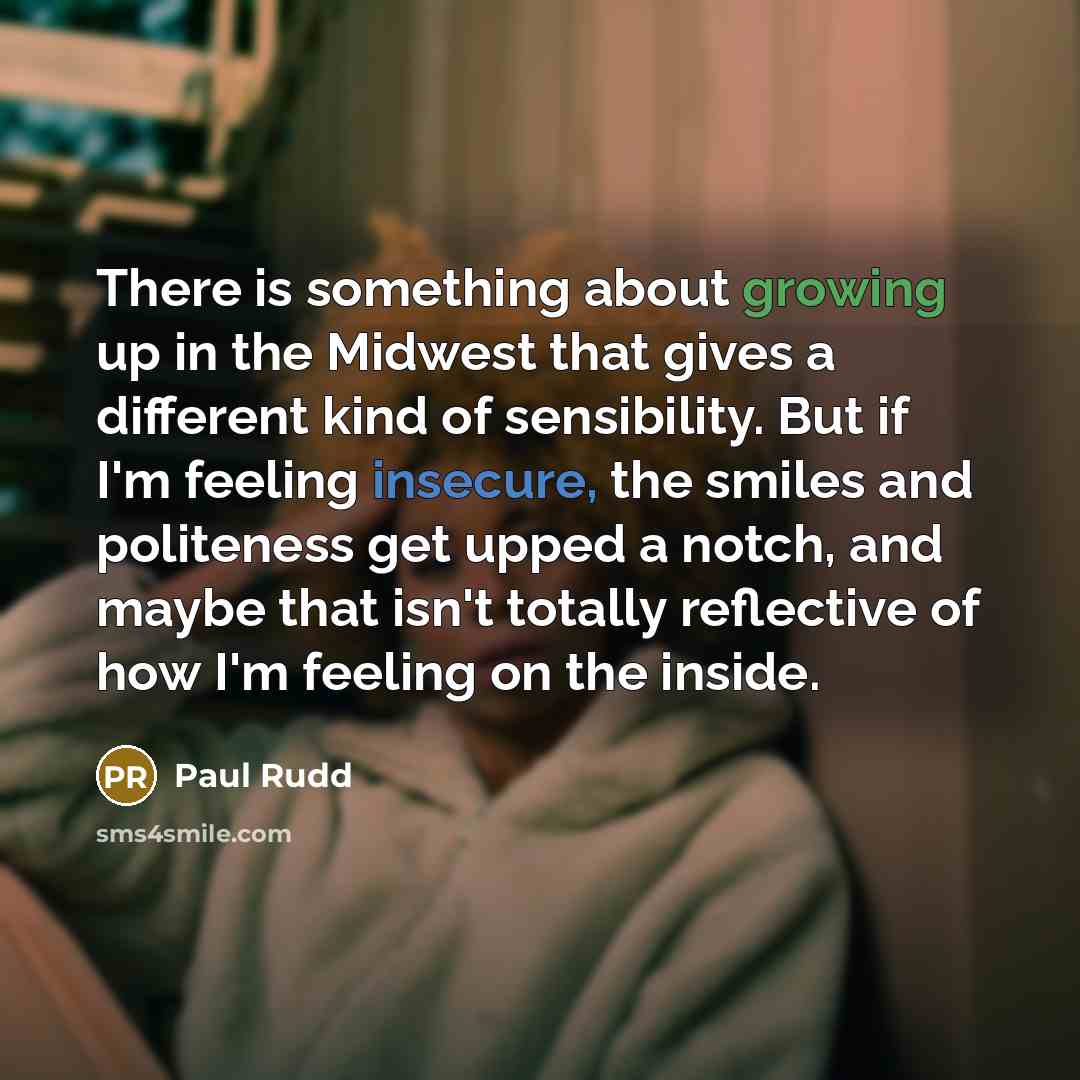“There is something about growing up in the Midwest that gives a different kind of sensibility. But if I'm feeling insecure, the smiles and politeness get upped a notch, and maybe that isn't totally reflective of how I'm feeling on the inside.” quote by Paul Rudd