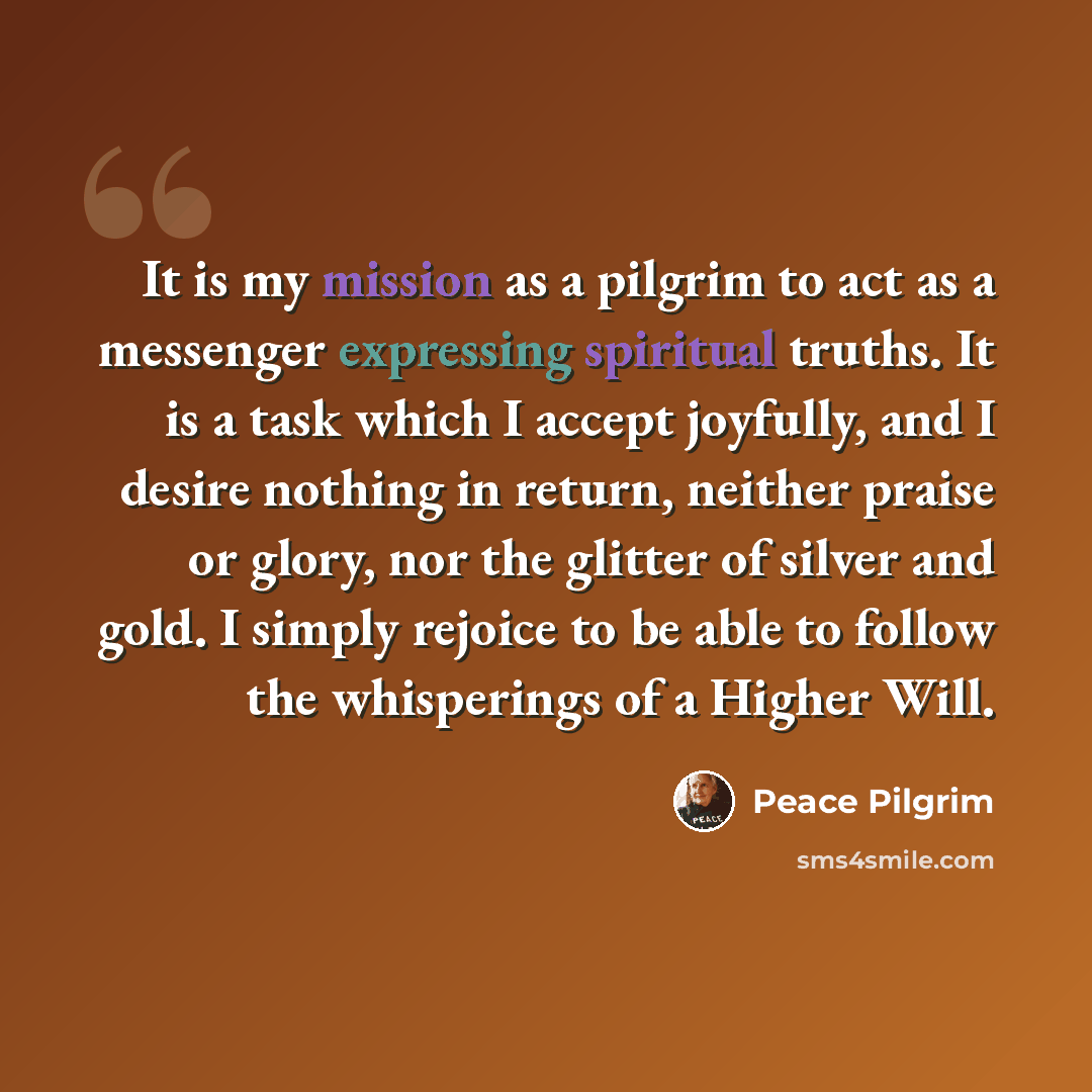 “It is my mission as a pilgrim to act as a messenger expressing spiritual truths. It is a task which I accept joyfully, and I desire nothing in return, neither praise or glory, nor the glitter of silver and gold. I simply rejoice to be able to follow the whisperings of a Higher Will.” quote by Peace Pilgrim