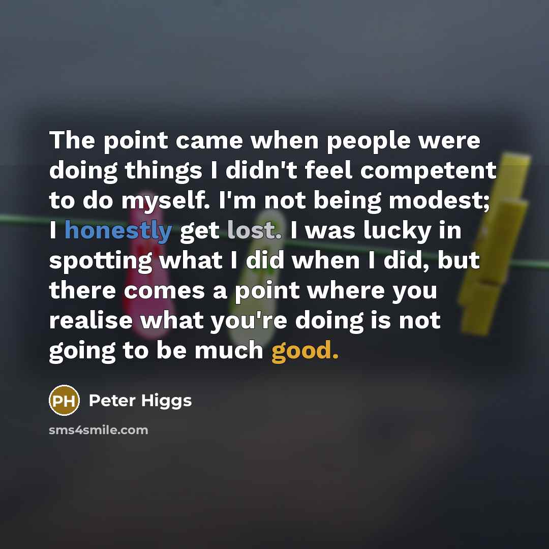 “The point came when people were doing things I didn't feel competent to do myself. I'm not being modest; I honestly get lost. I was lucky in spotting what I did when I did, but there comes a point where you realise what you're doing is not going to be much good.” quote by Peter Higgs