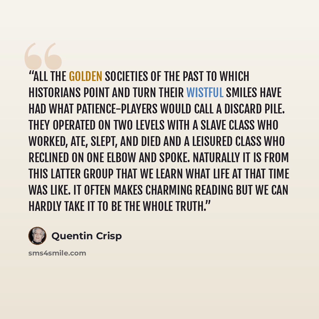 “All the golden societies of the past to which historians point and turn their wistful smiles have had what patience-players would call a discard pile. They operated on two levels with a slave class who worked, ate, slept, and died and a leisured class who reclined on one elbow and spoke. Naturally…” quote by Quentin Crisp