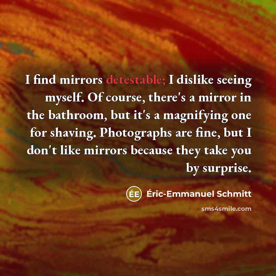 “I find mirrors detestable; I dislike seeing myself. Of course, there's a mirror in the bathroom, but it's a magnifying one for shaving. Photographs are fine, but I don't like mirrors because they take you by surprise.” quote by Eric-Emmanuel Schmitt
