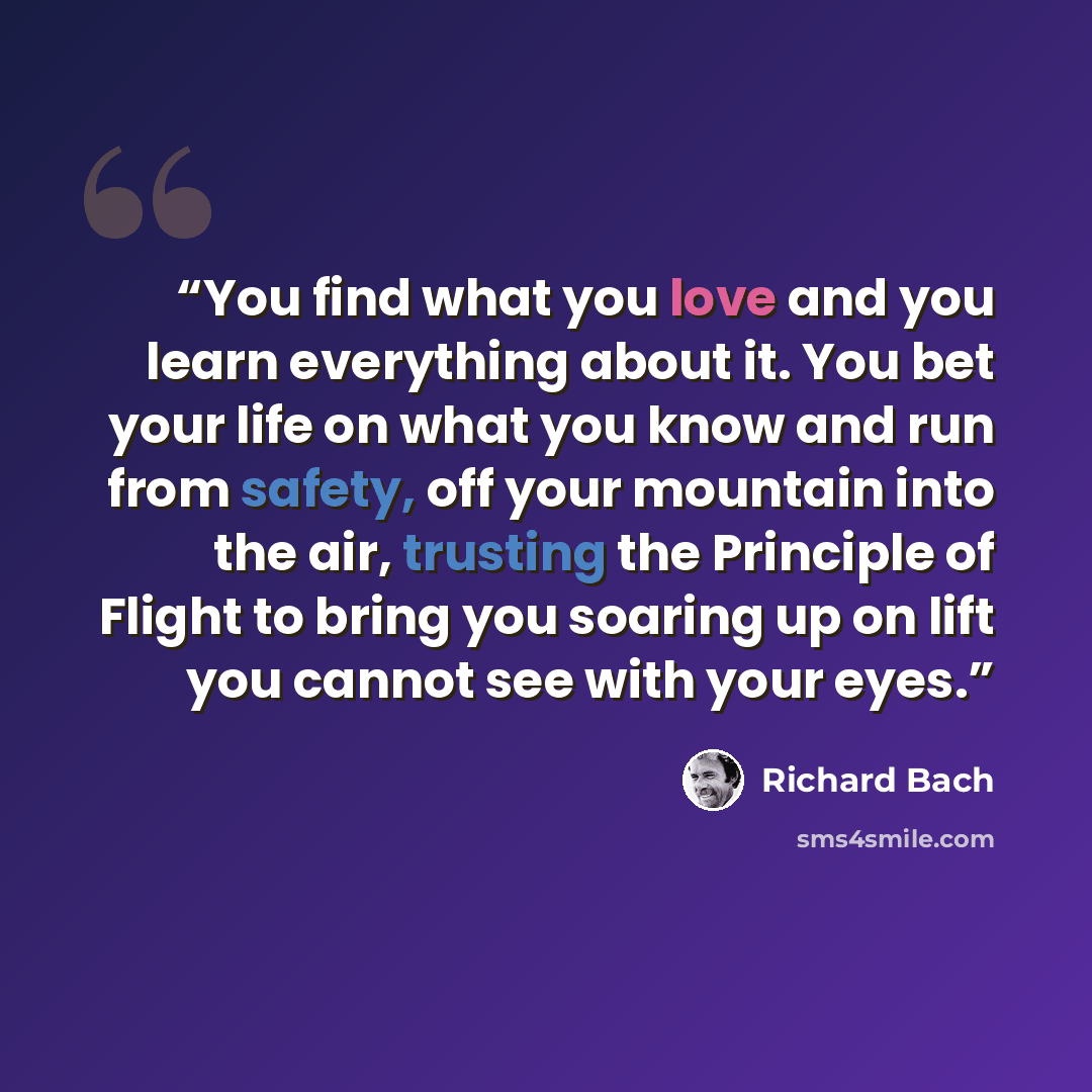 “You find what you love and you learn everything about it. You bet your life on what you know and run from safety, off your mountain into the air, trusting the Principle of Flight to bring you soaring up on lift you cannot see with your eyes.” quote by Richard Bach