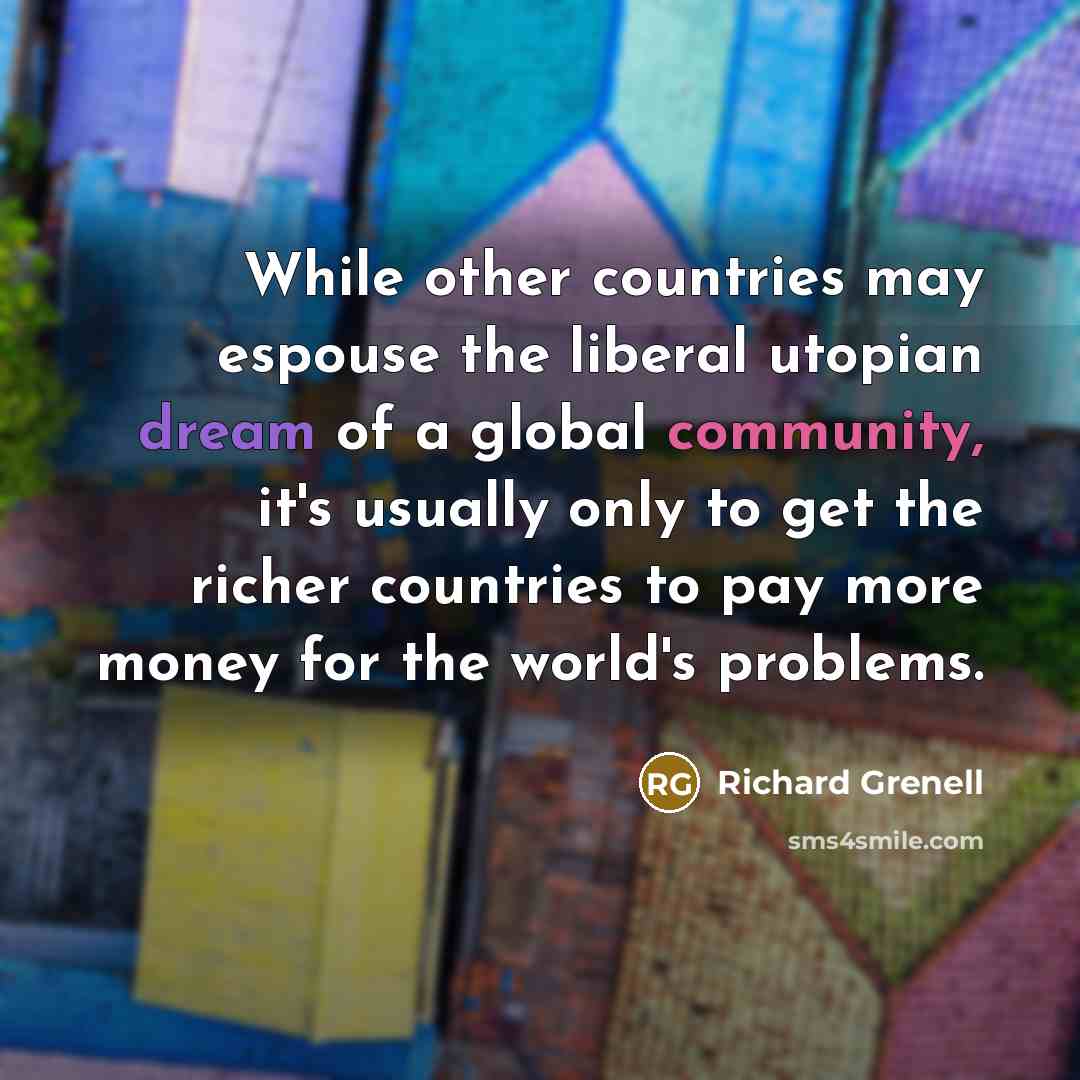 “While other countries may espouse the liberal utopian dream of a global community, it's usually only to get the richer countries to pay more money for the world's problems.” quote by Richard Grenell