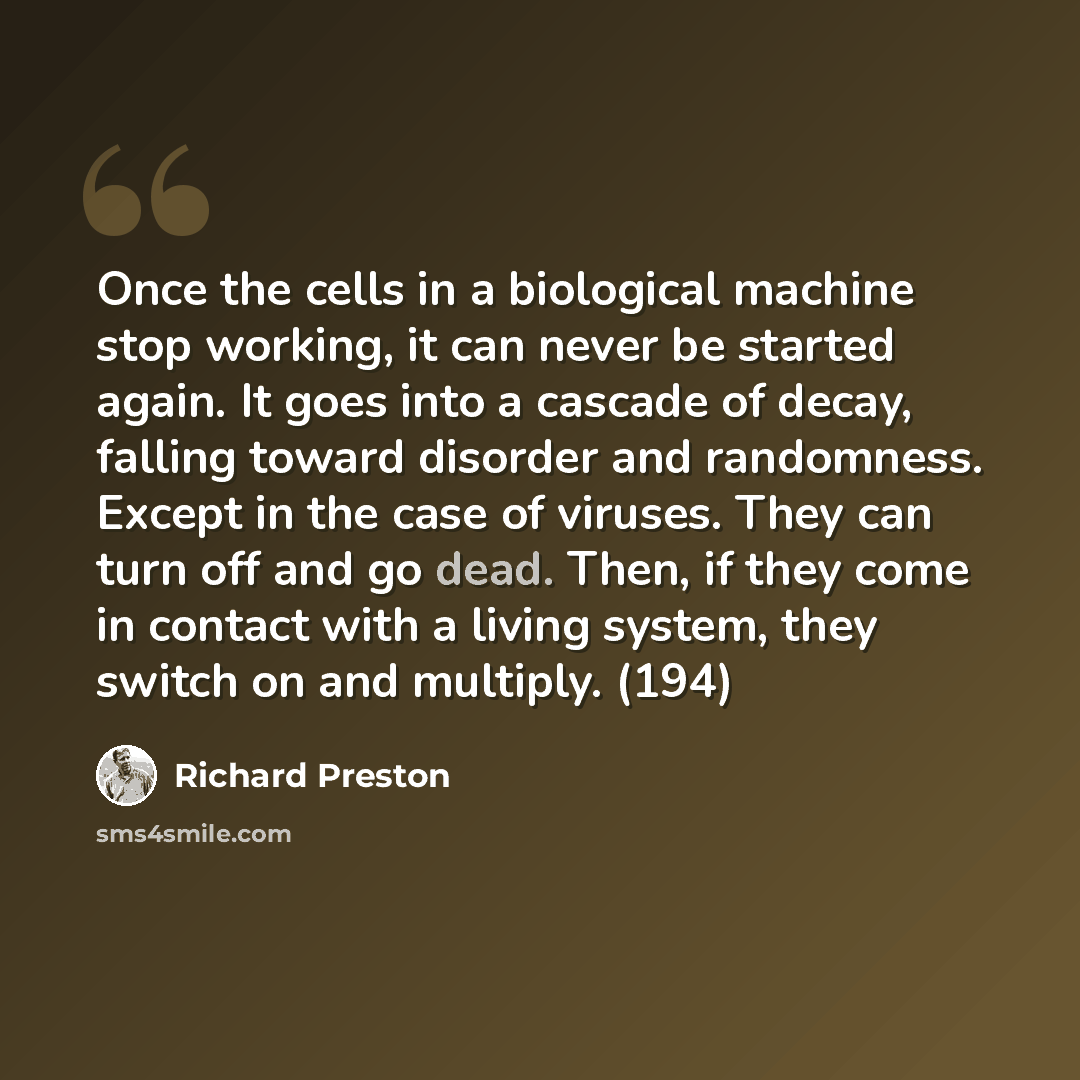 “Once the cells in a biological machine stop working, it can never be started again. It goes into a cascade of decay, falling toward disorder and randomness. Except in the case of viruses. They can turn off and go dead. Then, if they come in contact with a living system, they switch on and…” quote by Richard Preston