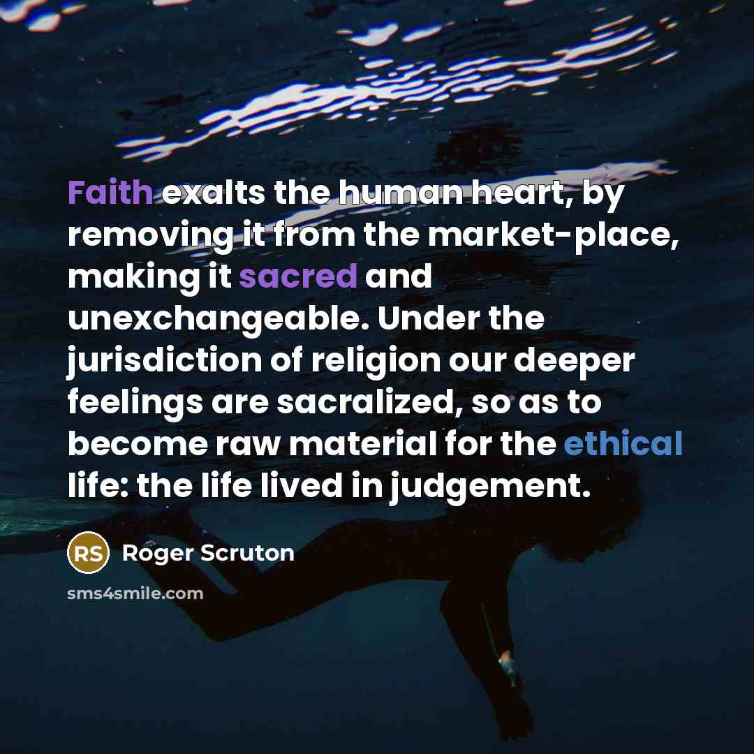 “Faith exalts the human heart, by removing it from the market-place, making it sacred and unexchangeable. Under the jurisdiction of religion our deeper feelings are sacralized, so as to become raw material for the ethical life: the life lived in judgement.” quote by Roger Scruton