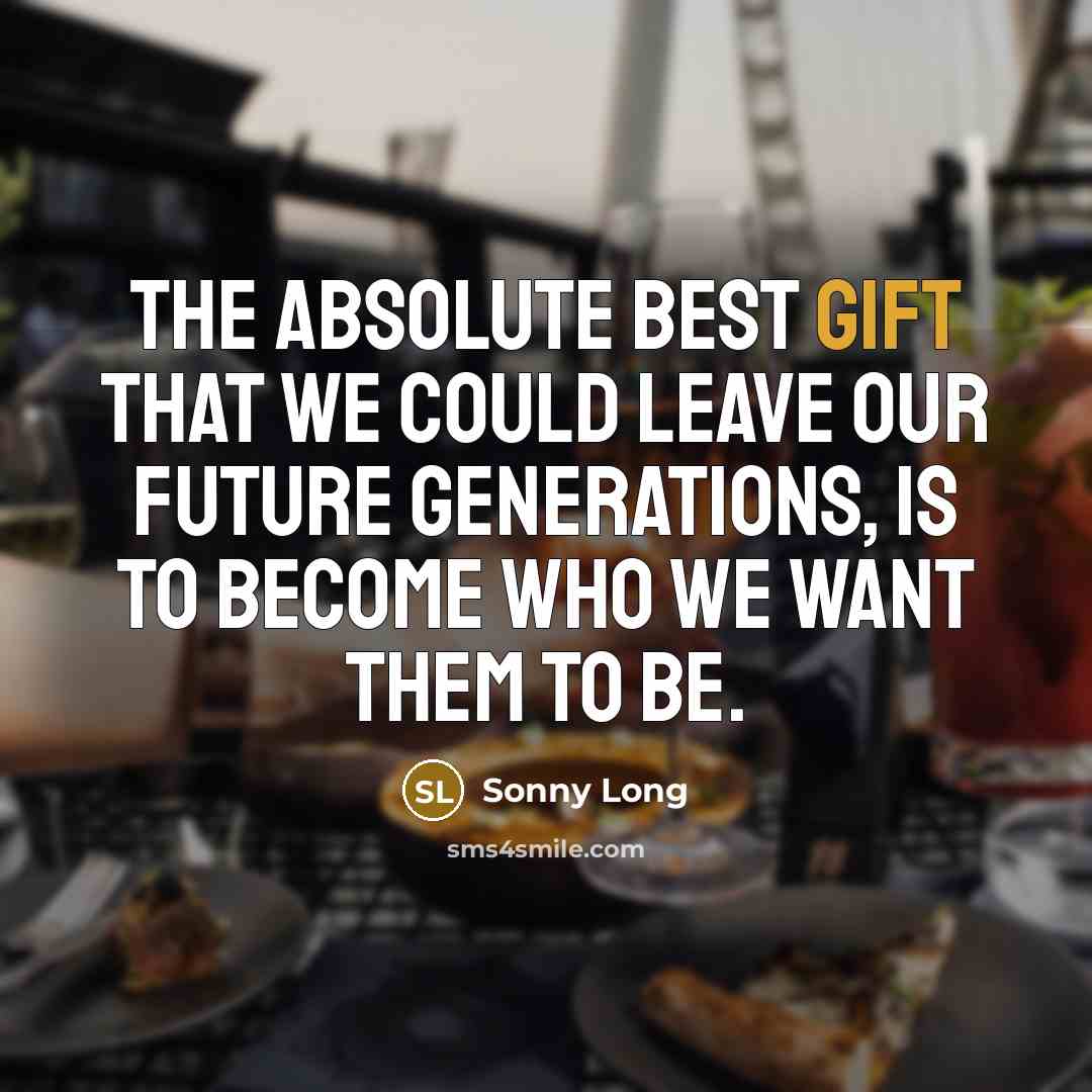 “The absolute best gift that we could leave our future generations, is to become who we want them to be.” quote by Sonny Long