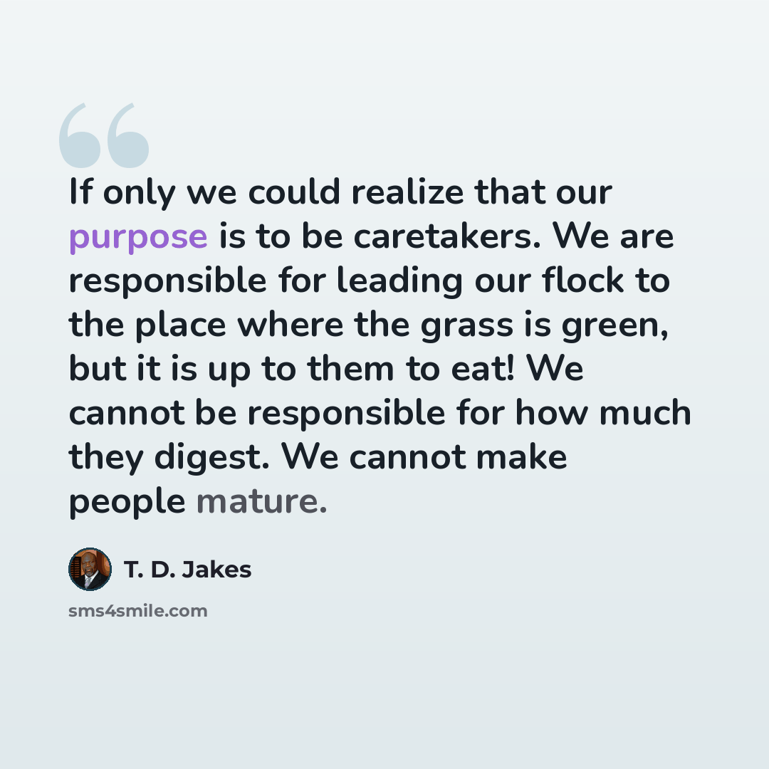 “If only we could realize that our purpose is to be caretakers. We are responsible for leading our flock to the place where the grass is green, but it is up to them to eat! We cannot be responsible for how much they digest. We cannot make people mature.” quote by T. D. Jakes