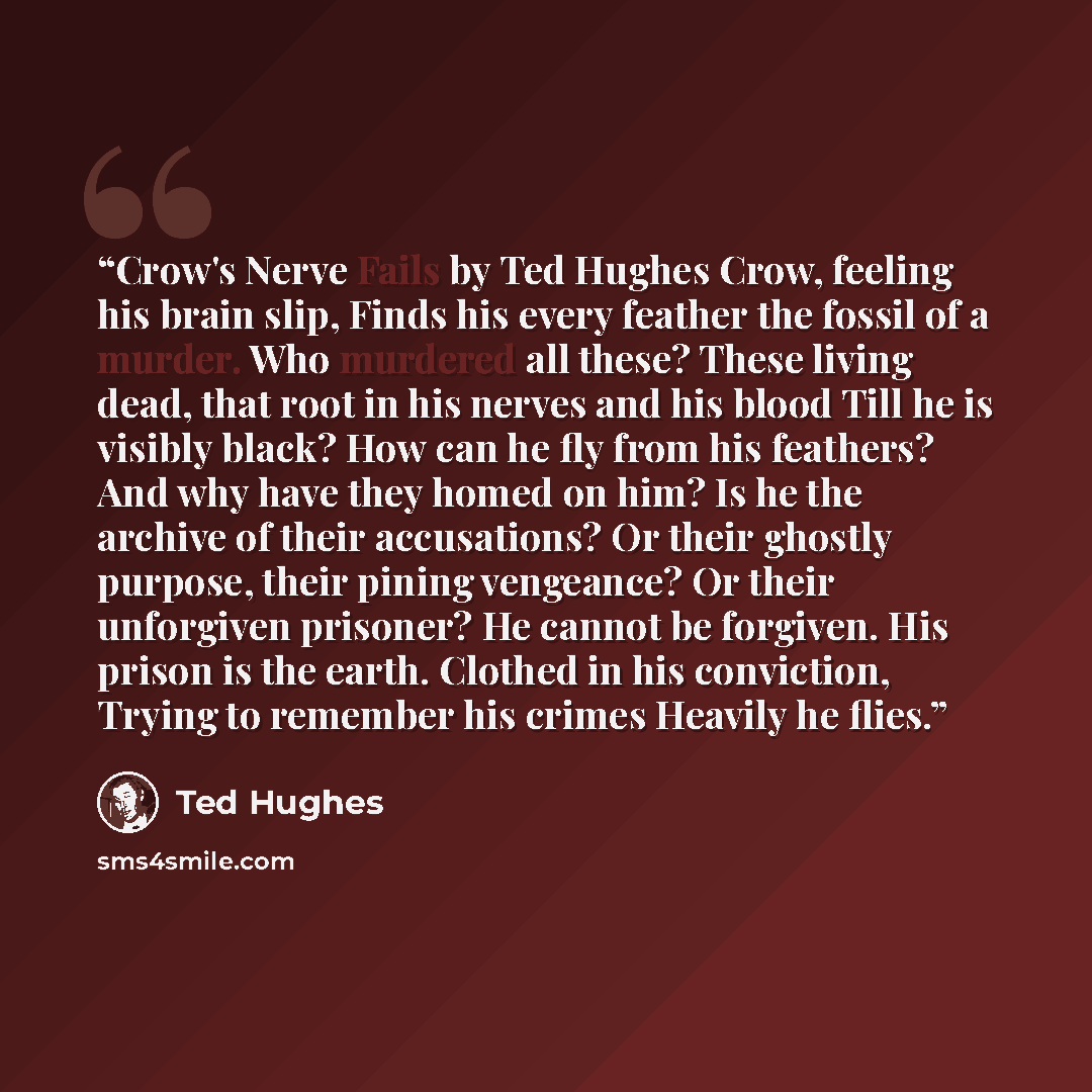 “Crow's Nerve Fails by Ted Hughes Crow, feeling his brain slip, Finds his every feather the fossil of a murder. Who murdered all these? These living dead, that root in his nerves and his blood Till he is visibly black? How can he fly from his feathers? And why have they homed on him? Is he the…” quote by Ted Hughes