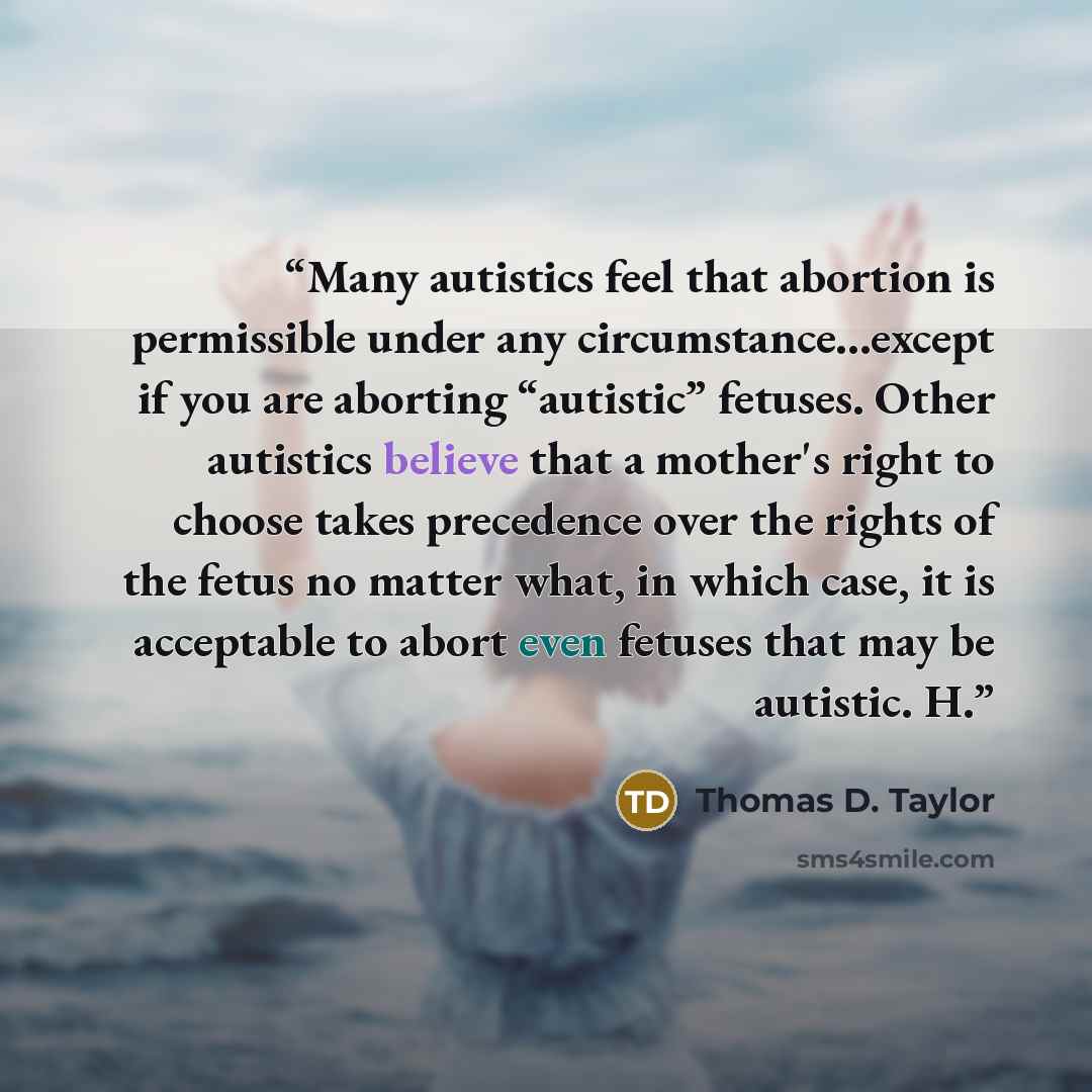 “Many autistics feel that abortion is permissible under any circumstance...except if you are aborting “autistic” fetuses. Other autistics believe that a mother's right to choose takes precedence over the rights of the fetus no matter what, in which case, it is acceptable to abort even fetuses that…” quote by Thomas D. Taylor