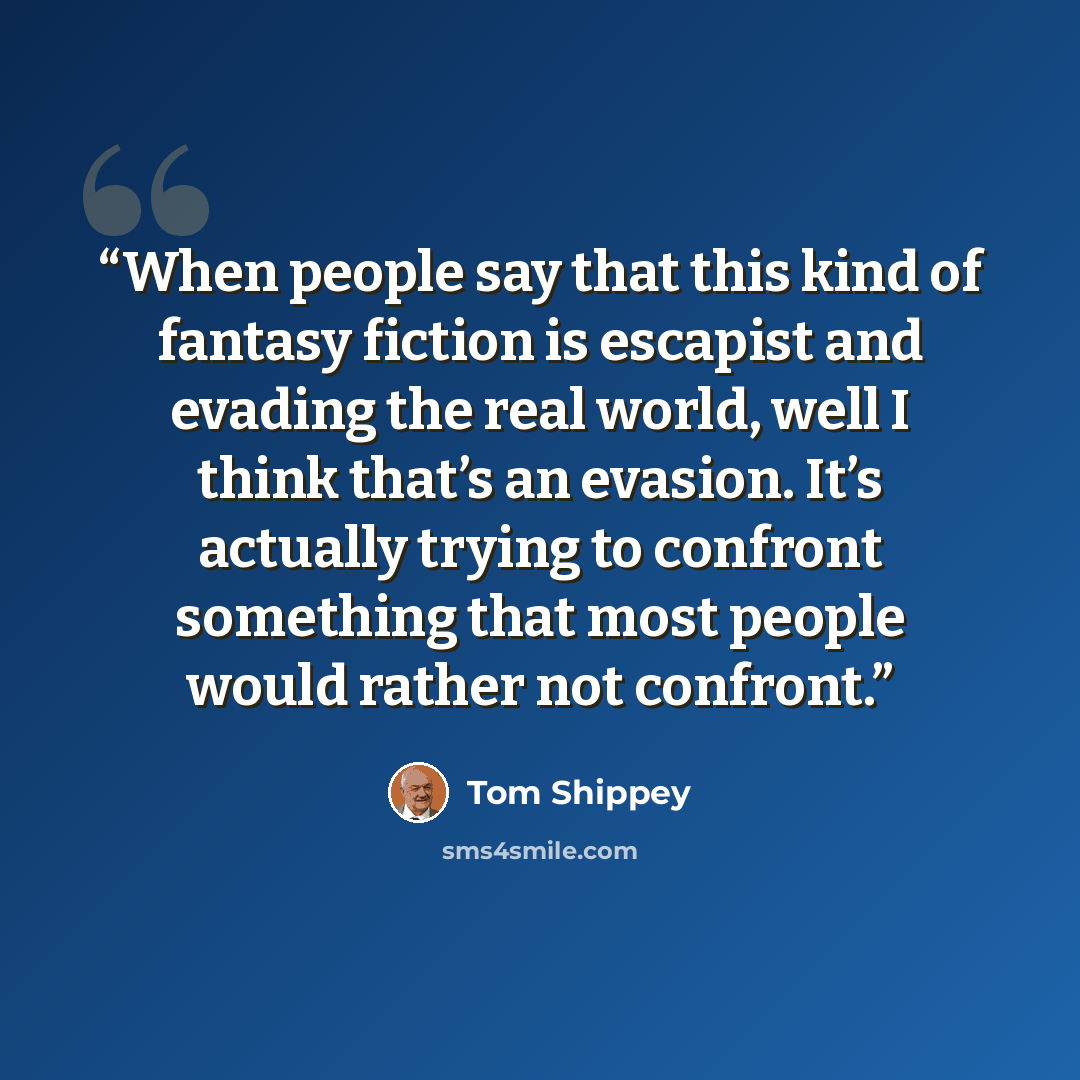 “When people say that this kind of fantasy fiction is escapist and evading the real world, well I think that’s an evasion. It’s actually trying to confront something that most people would rather not confront.” quote by Tom Shippey