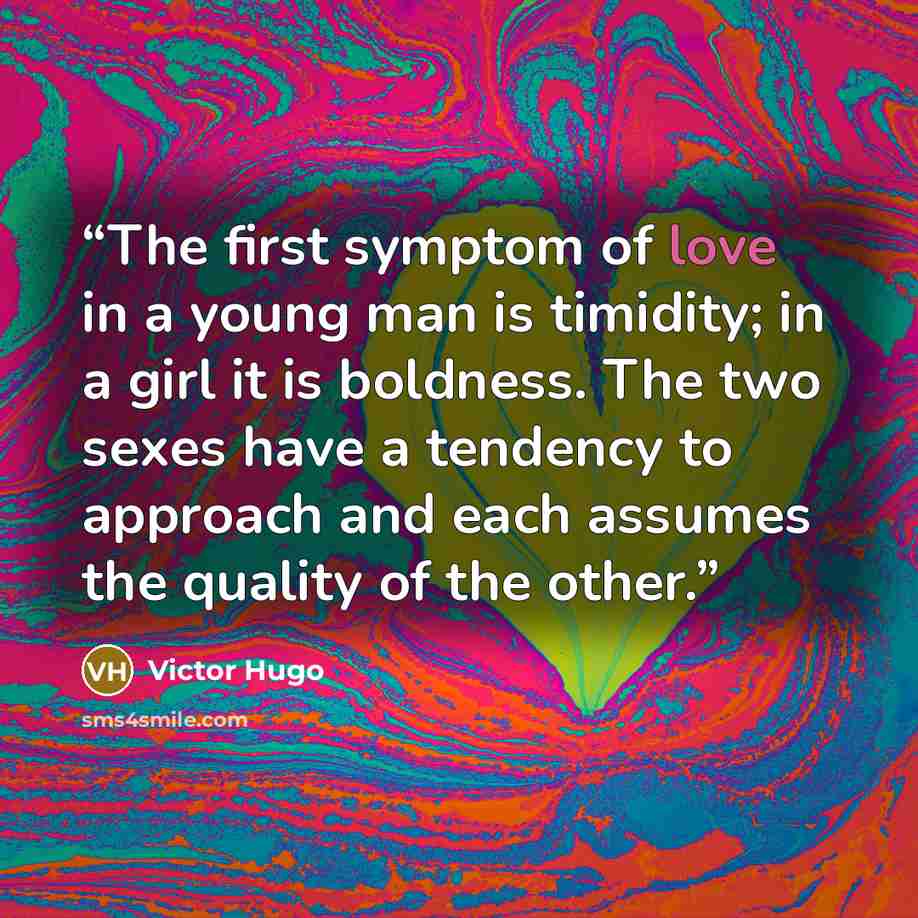 “The first symptom of love in a young man is timidity; in a girl it is boldness. The two sexes have a tendency to approach and each assumes the quality of the other.” quote by Victor Hugo