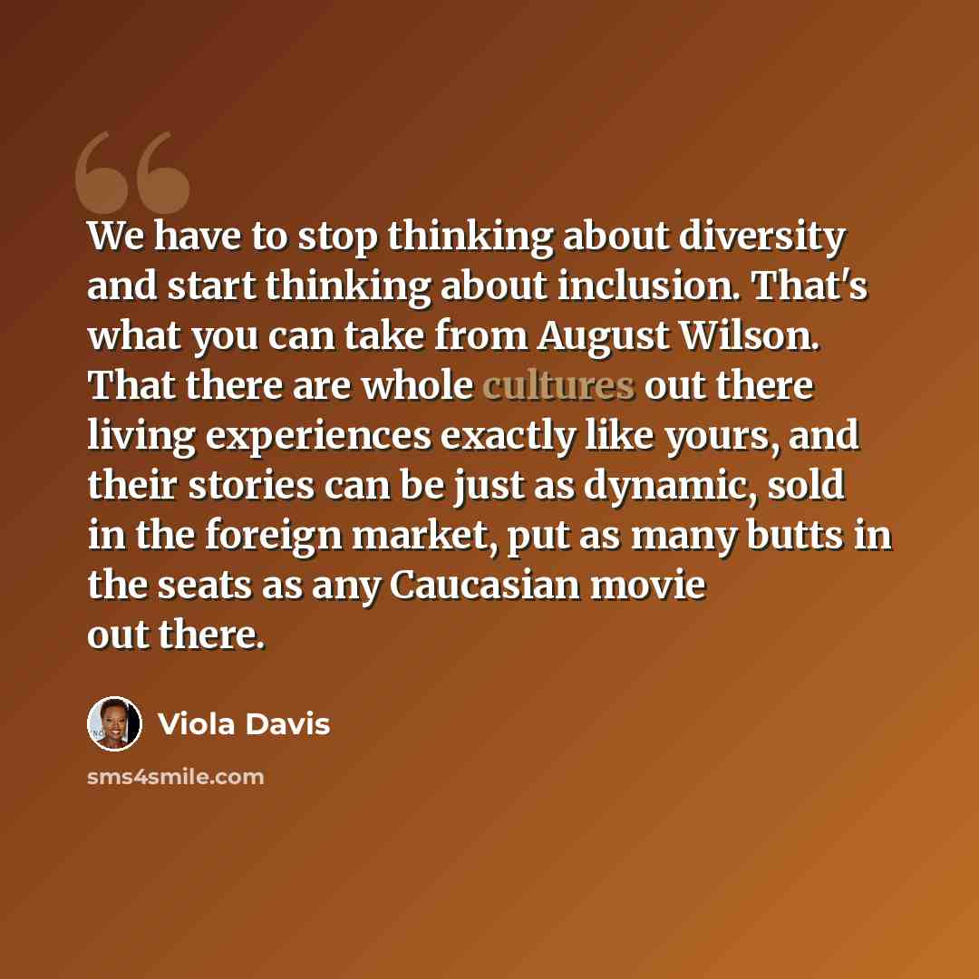 “We have to stop thinking about diversity and start thinking about inclusion. That's what you can take from August Wilson. That there are whole cultures out there living experiences exactly like yours, and their stories can be just as dynamic, sold in the foreign market, put as many butts in the…” quote by Viola Davis