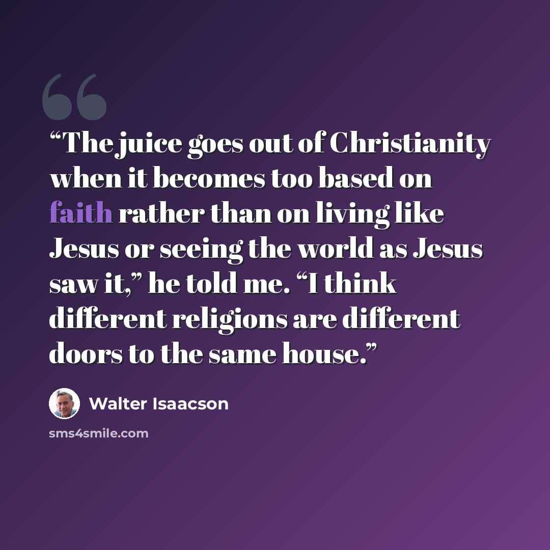 “The juice goes out of Christianity when it becomes too based on faith rather than on living like Jesus or seeing the world as Jesus saw it,” he told me. “I think different religions are different doors to the same house.” quote by Walter Isaacson
