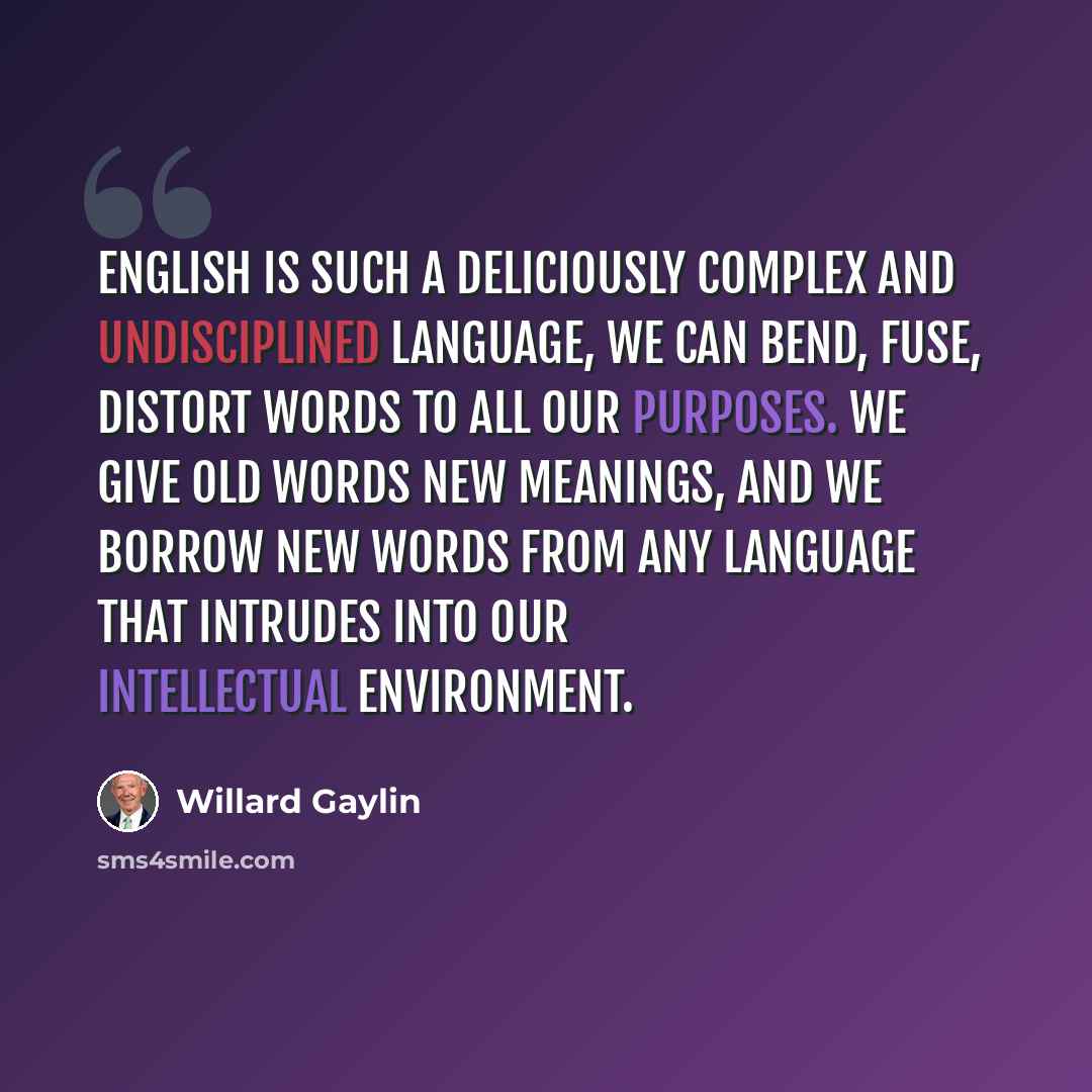 “English is such a deliciously complex and undisciplined language, we can bend, fuse, distort words to all our purposes. We give old words new meanings, and we borrow new words from any language that intrudes into our intellectual environment.” quote by Willard Gaylin