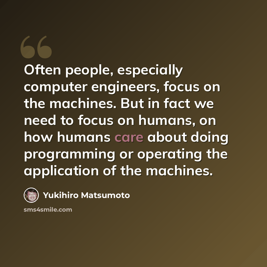 “Often people, especially computer engineers, focus on the machines. But in fact we need to focus on humans, on how humans care about doing programming or operating the application of the machines.” quote by Yukihiro Matsumoto