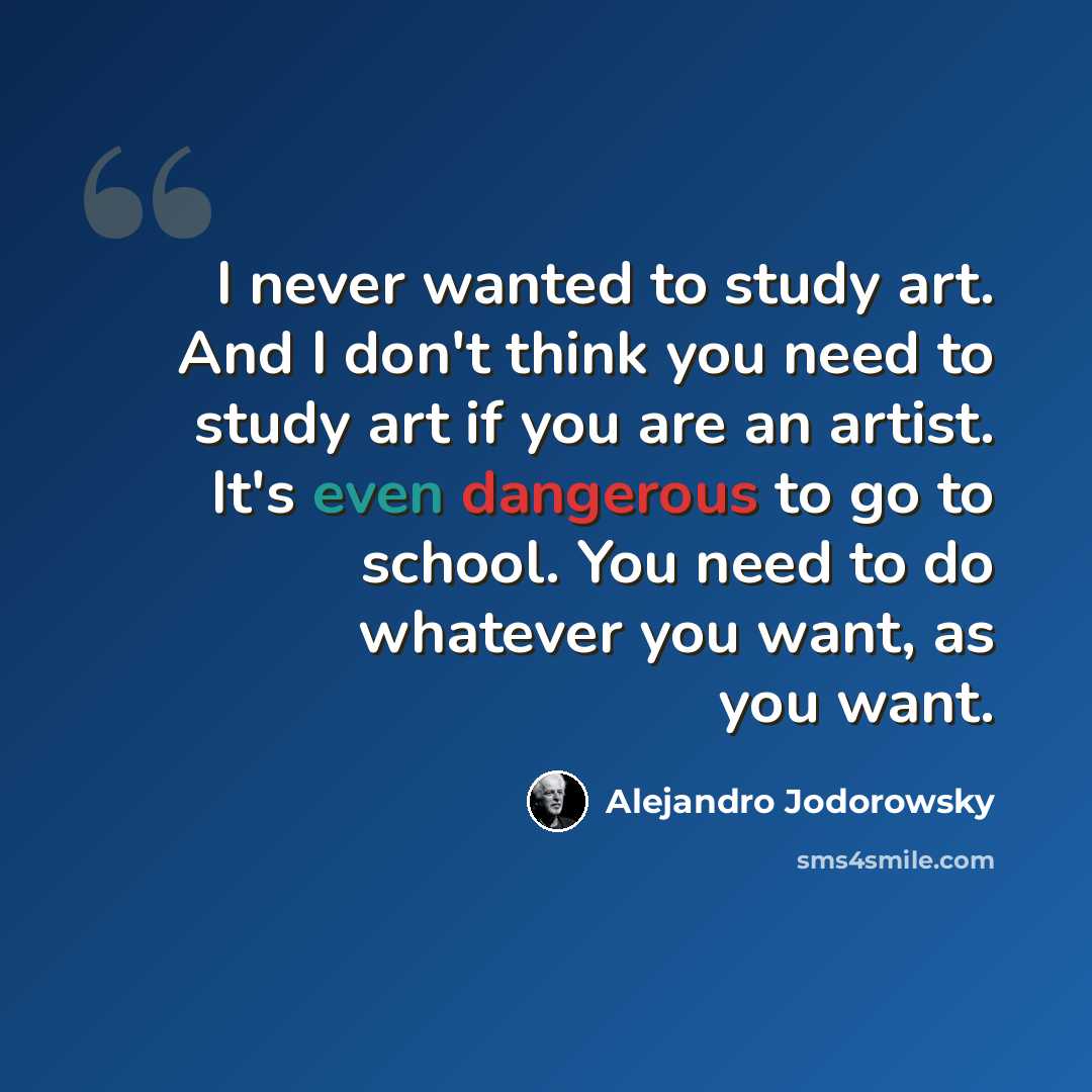 “I never wanted to study art. And I don't think you need to study art if you are an artist. It's even dangerous to go to school. You need to do whatever you want, as you want.” quote by Alejandro Jodorowsky