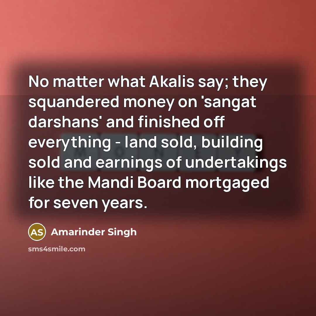 “No matter what Akalis say; they squandered money on 'sangat darshans' and finished off everything - land sold, building sold and earnings of undertakings like the Mandi Board mortgaged for seven years.” quote by Amarinder Singh