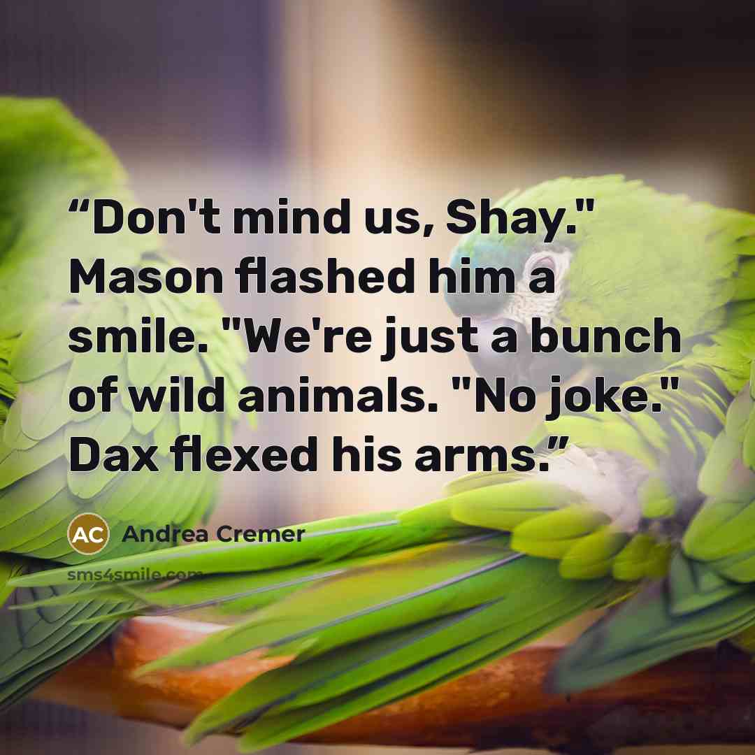 “Don't mind us, Shay." Mason flashed him a smile. "We're just a bunch of wild animals. "No joke." Dax flexed his arms.” quote by Andrea Cremer