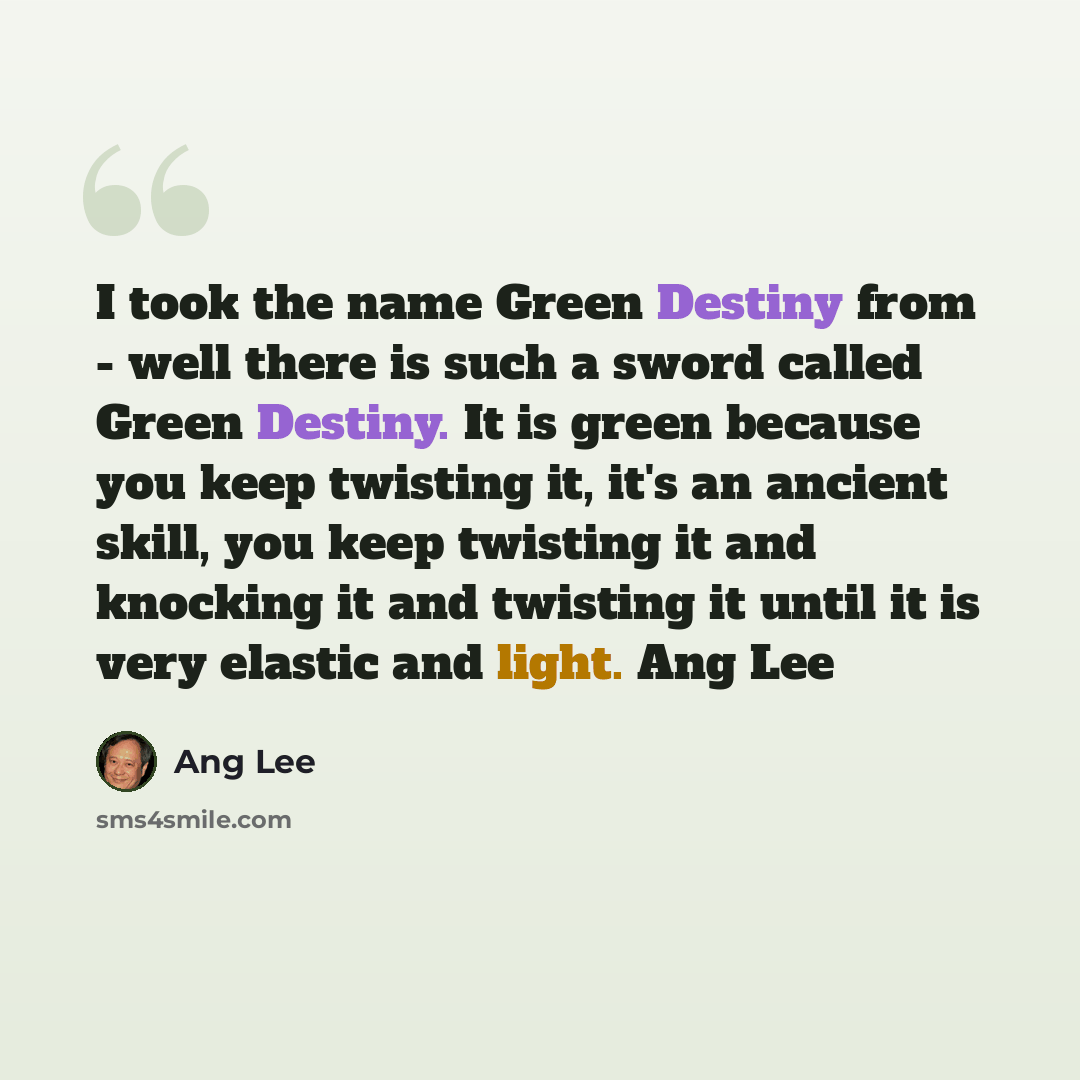 “I took the name Green Destiny from - well there is such a sword called Green Destiny. It is green because you keep twisting it, it's an ancient skill, you keep twisting it and knocking it and twisting it until it is very elastic and light. Ang Lee” quote by Ang Lee
