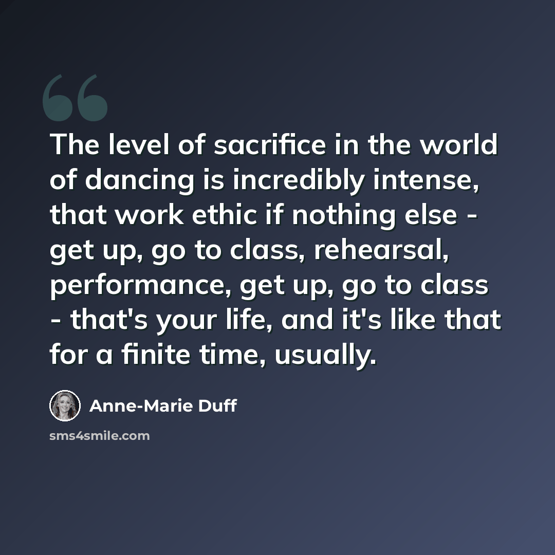 “The level of sacrifice in the world of dancing is incredibly intense, that work ethic if nothing else - get up, go to class, rehearsal, performance, get up, go to class - that's your life, and it's like that for a finite time, usually.” quote by Anne-Marie Duff