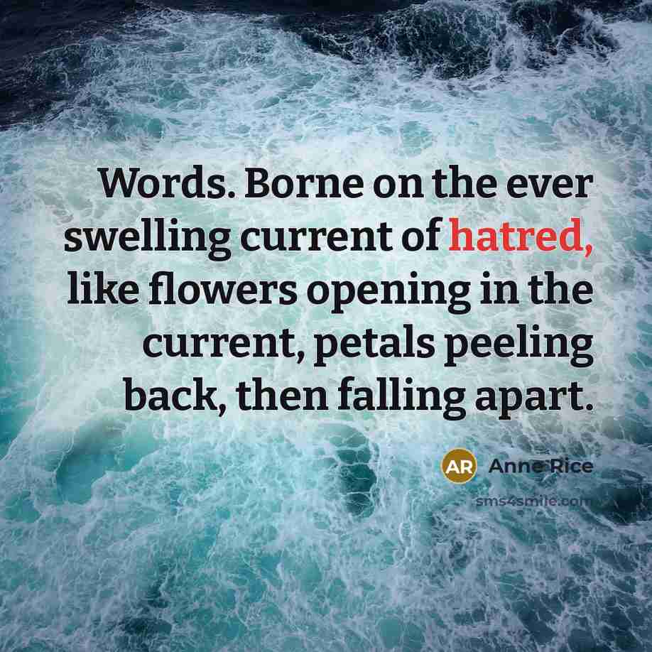 “Words. Borne on the ever swelling current of hatred, like flowers opening in the current, petals peeling back, then falling apart.” quote by Anne Rice