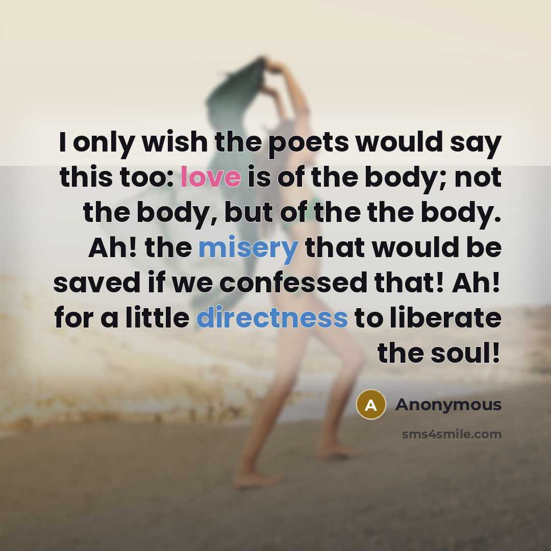 “I only wish the poets would say this too: love is of the body; not the body, but of the the body. Ah! the misery that would be saved if we confessed that! Ah! for a little directness to liberate the soul!” quote by Anonymous