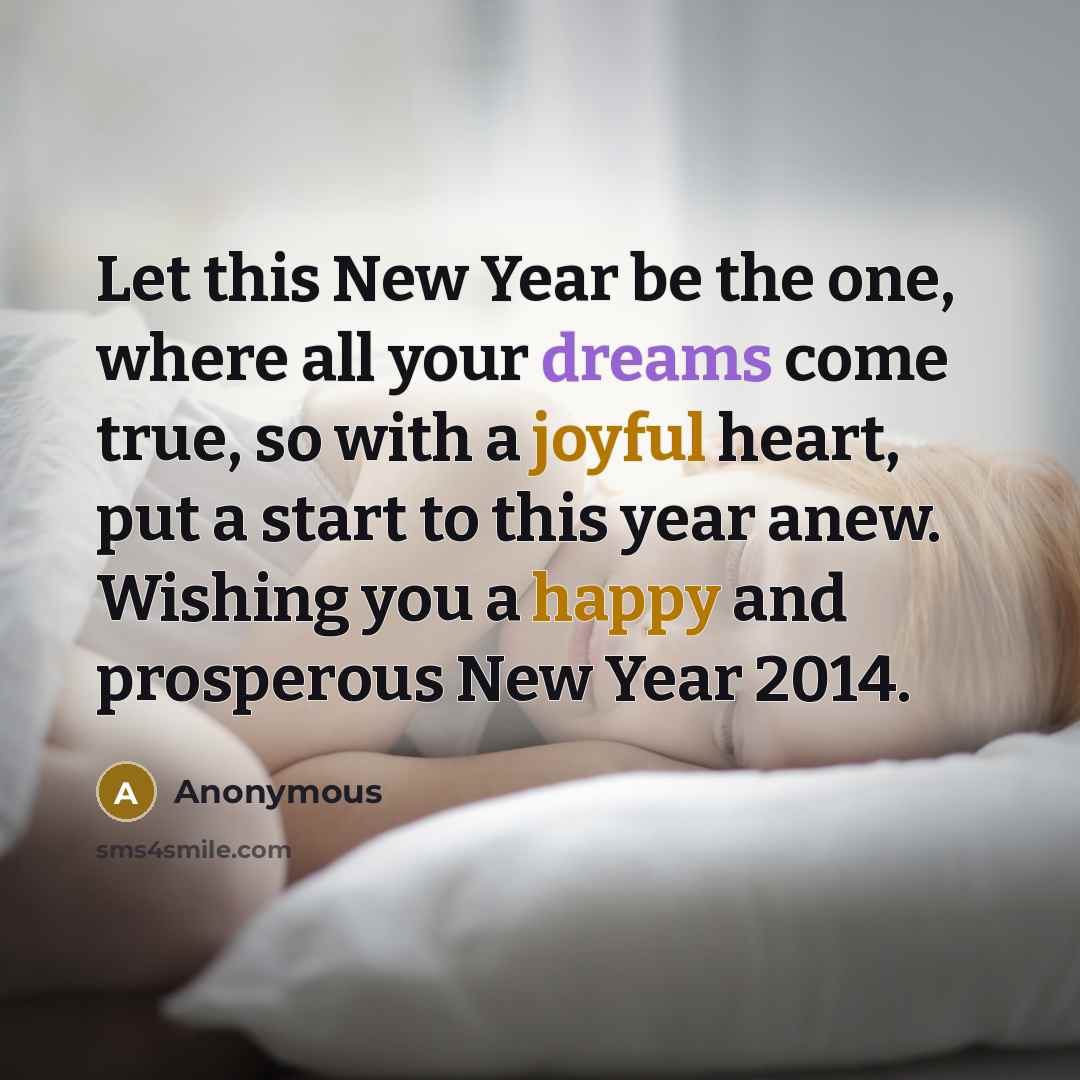 “Let this New Year be the one, where all your dreams come true, so with a joyful heart, put a start to this year anew. Wishing you a happy and prosperous New Year 2014.” quote by Anonymous