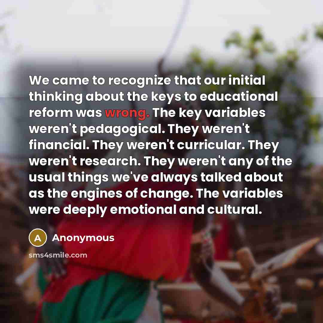“We came to recognize that our initial thinking about the keys to educational reform was wrong. The key variables weren't pedagogical. They weren't financial. They weren't curricular. They weren't research. They weren't any of the usual things we've always talked about as the engines of change. The…” quote by Anonymous
