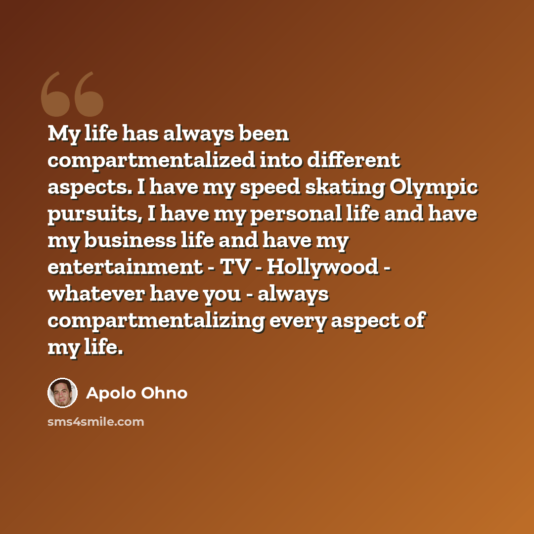“My life has always been compartmentalized into different aspects. I have my speed skating Olympic pursuits, I have my personal life and have my business life and have my entertainment - TV - Hollywood - whatever have you - always compartmentalizing every aspect of my life.” quote by Apolo Ohno