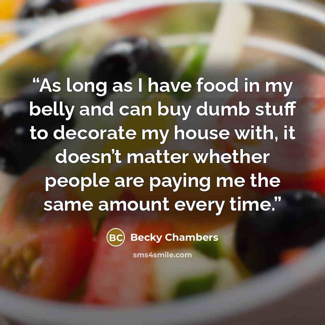 “As long as I have food in my belly and can buy dumb stuff to decorate my house with, it doesn’t matter whether people are paying me the same amount every time.” quote by Becky Chambers