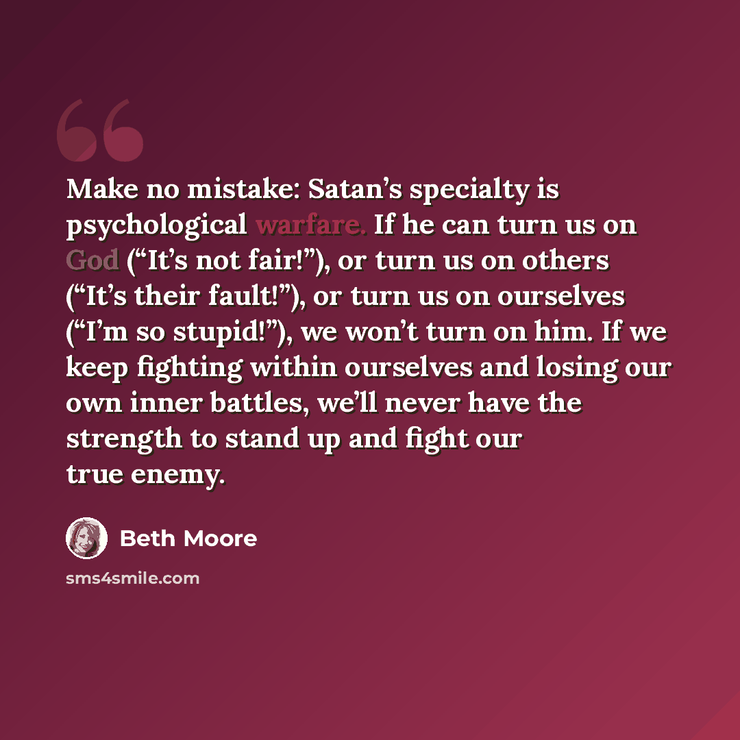 “Make no mistake: Satan’s specialty is psychological warfare. If he can turn us on God (“It’s not fair!”), or turn us on others (“It’s their fault!”), or turn us on ourselves (“I’m so stupid!”), we won’t turn on him. If we keep fighting within ourselves and losing our own inner battles, we’ll never…” quote by Beth Moore