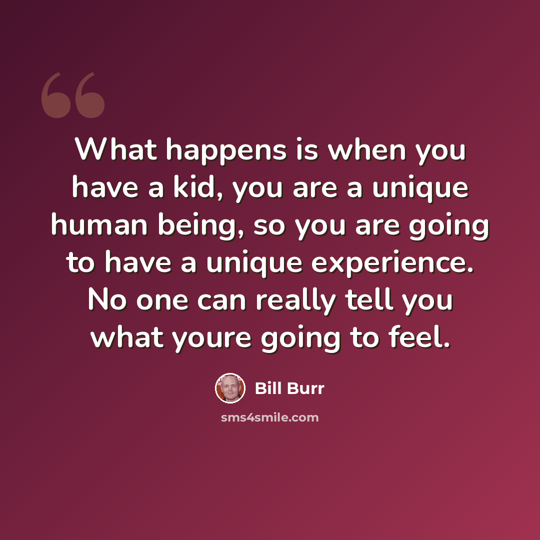 “What happens is when you have a kid, you are a unique human being, so you are going to have a unique experience. No one can really tell you what youre going to feel.” quote by Bill Burr