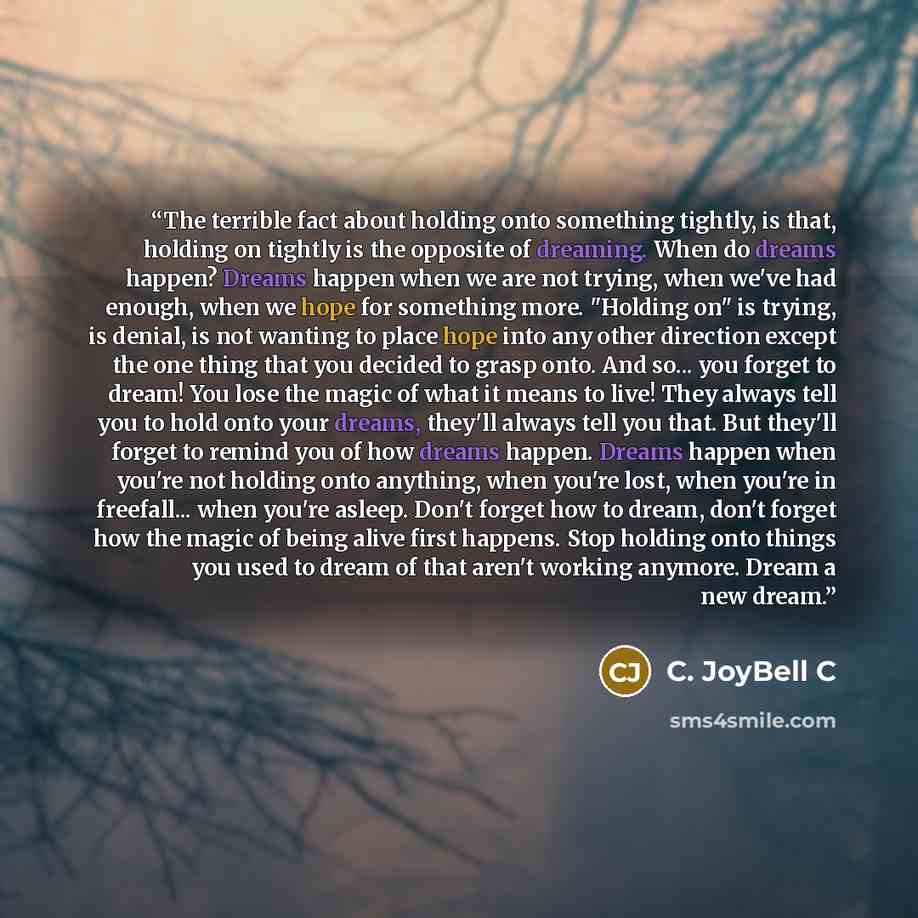 “The terrible fact about holding onto something tightly, is that, holding on tightly is the opposite of dreaming. When do dreams happen? Dreams happen when we are not trying, when we've had enough, when we hope for something more. "Holding on" is trying, is denial, is not wanting to place hope into…” quote by C. JoyBell C