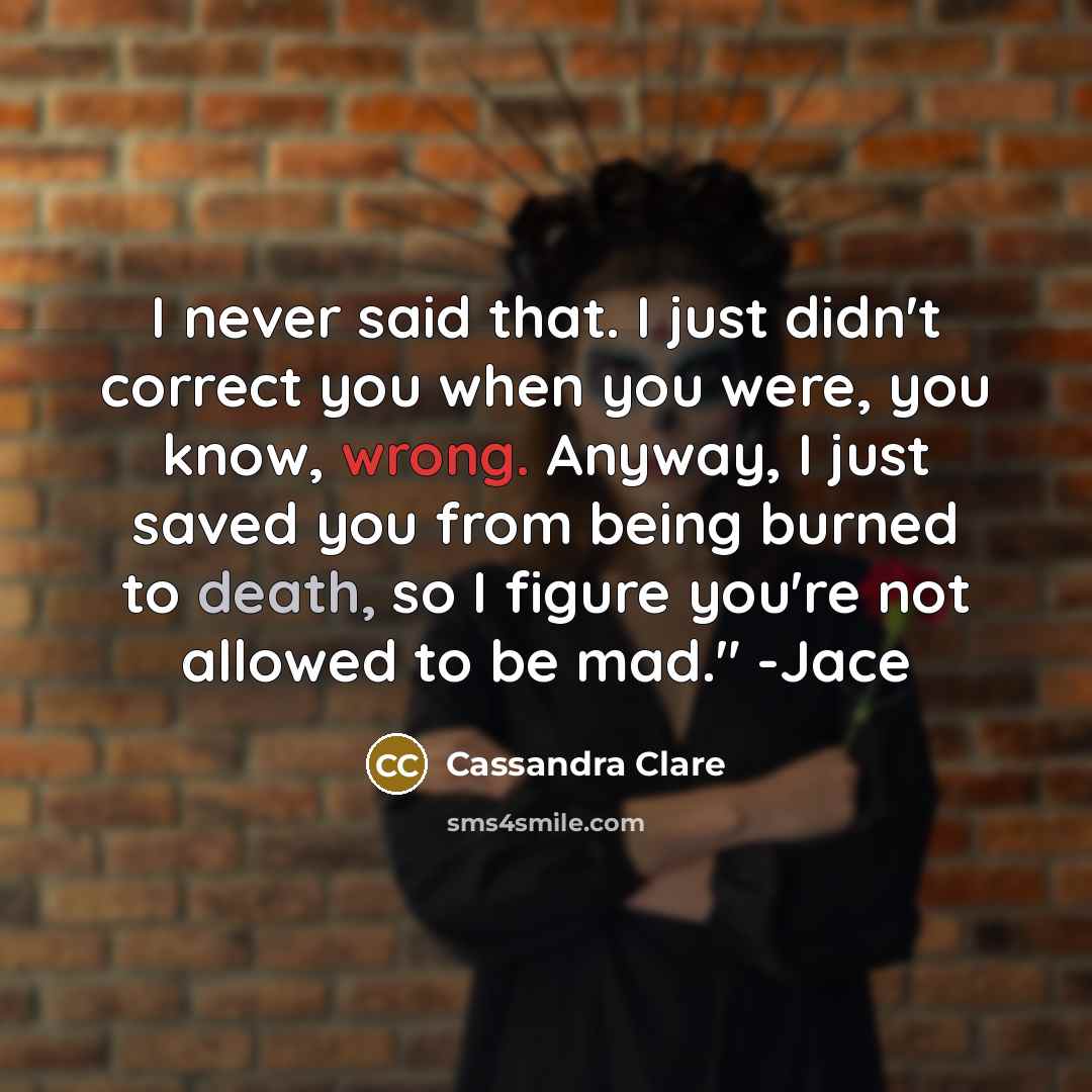 “I never said that. I just didn't correct you when you were, you know, wrong. Anyway, I just saved you from being burned to death, so I figure you're not allowed to be mad." -Jace” quote by Cassandra Clare