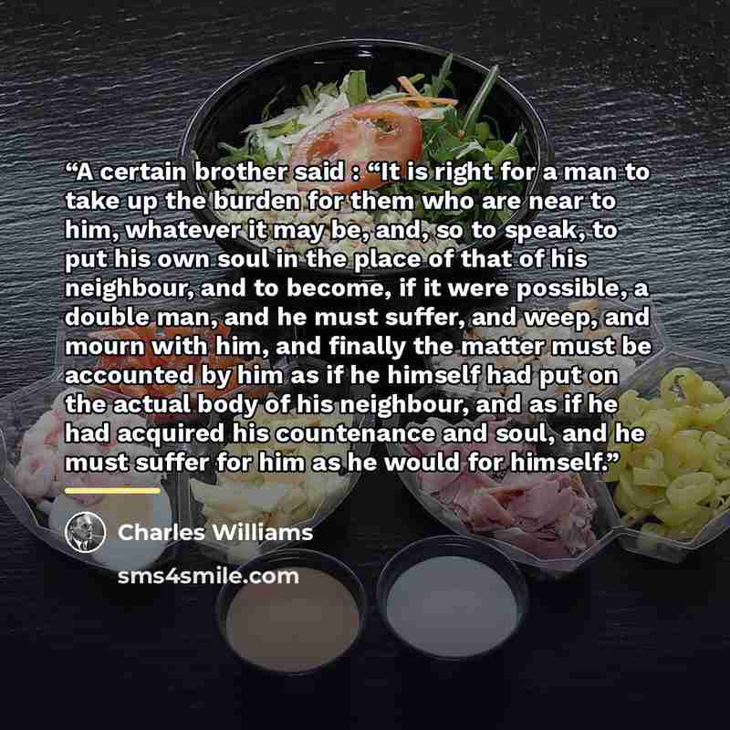 “A certain brother said : “It is right for a man to take up the burden for them who are near to him, whatever it may be, and, so to speak, to put his own soul in the place of that of his neighbour, and to become, if it were possible, a double man, and he must suffer, and weep, and mourn with him…” quote by Charles Williams
