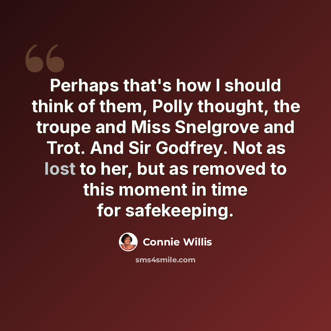 “Perhaps that's how I should think of them, Polly thought, the troupe and Miss Snelgrove and Trot. And Sir Godfrey. Not as lost to her, but as removed to this moment in time for safekeeping.” quote by Connie Willis