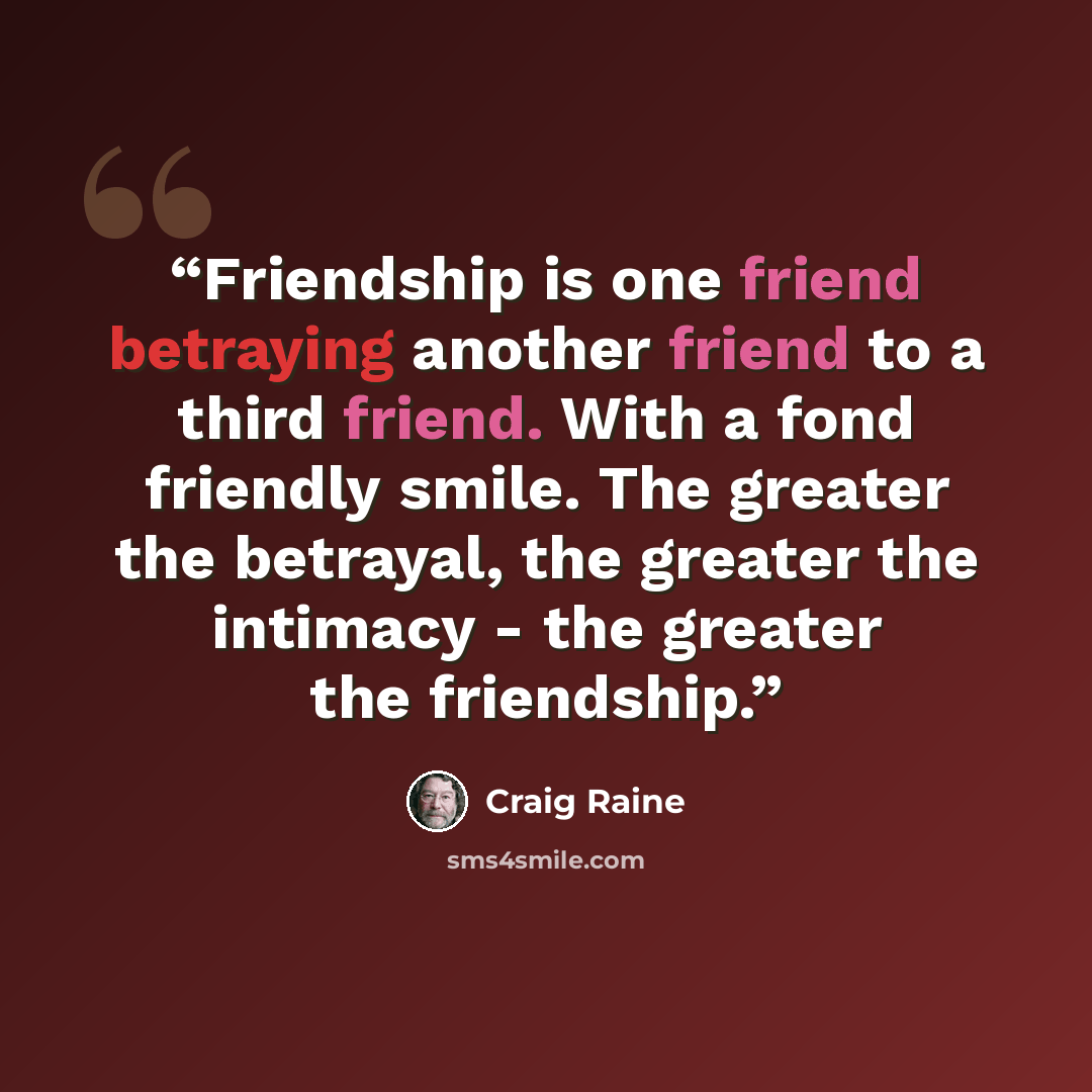 “Friendship is one friend betraying another friend to a third friend. With a fond friendly smile. The greater the betrayal, the greater the intimacy - the greater the friendship.” quote by Craig Raine
