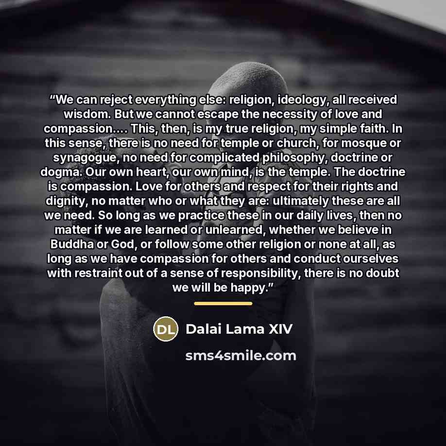 “We can reject everything else: religion, ideology, all received wisdom. But we cannot escape the necessity of love and compassion… This, then, is my true religion, my simple faith. In this sense, there is no need for temple or church, for mosque or synagogue, no need for complicated philosophy…” quote by Dalai Lama XIV